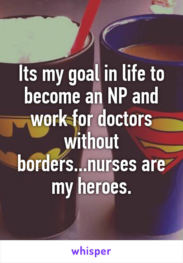 Its my goal in life to become an NP and work for doctors without borders...nurses are my heroes.