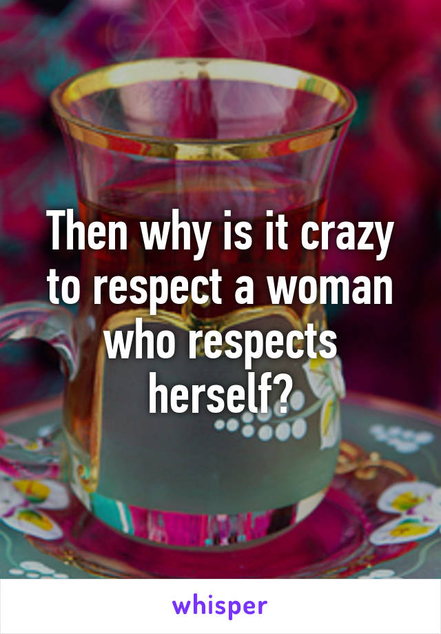 Then why is it crazy to respect a woman who respects herself?