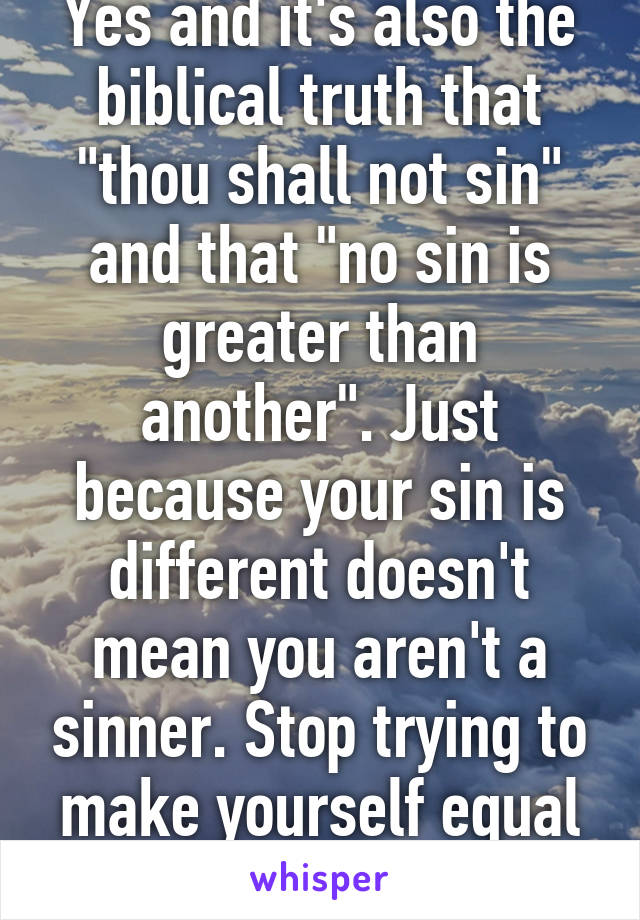 Yes and it's also the biblical truth that "thou shall not sin" and that "no sin is greater than another". Just because your sin is different doesn't mean you aren't a sinner. Stop trying to make yourself equal to God. 