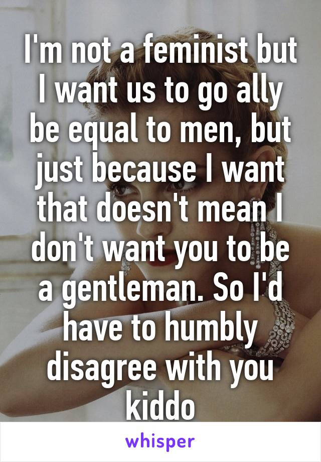 I'm not a feminist but I want us to go ally be equal to men, but just because I want that doesn't mean I don't want you to be a gentleman. So I'd have to humbly disagree with you kiddo