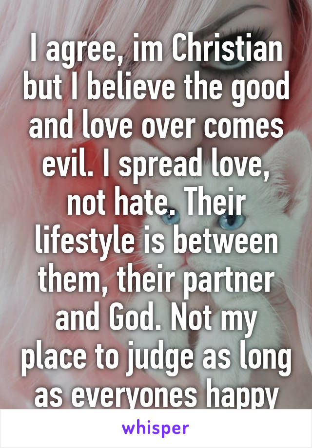 I agree, im Christian but I believe the good and love over comes evil. I spread love, not hate. Their lifestyle is between them, their partner and God. Not my place to judge as long as everyones happy