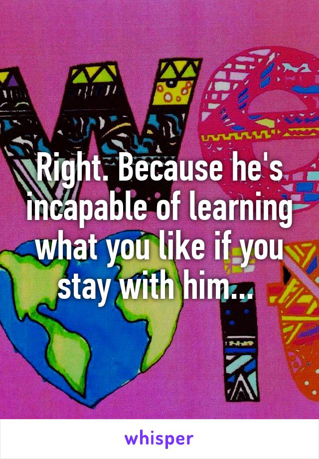Right. Because he's incapable of learning what you like if you stay with him... 