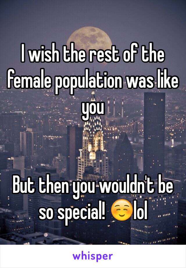 I wish the rest of the female population was like you


But then you wouldn't be so special! ☺️lol