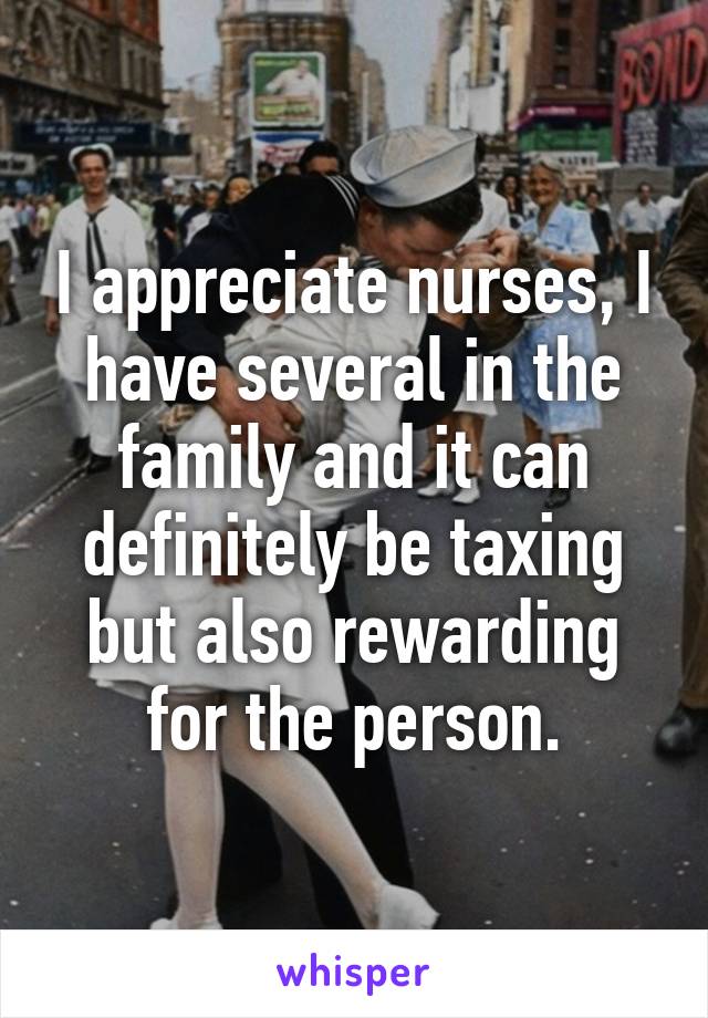 I appreciate nurses, I have several in the family and it can definitely be taxing but also rewarding for the person.