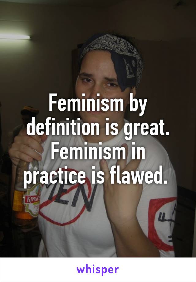 Feminism by definition is great.
Feminism in practice is flawed. 