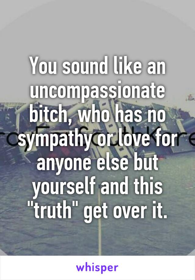 You sound like an uncompassionate bitch, who has no sympathy or love for anyone else but yourself and this "truth" get over it.