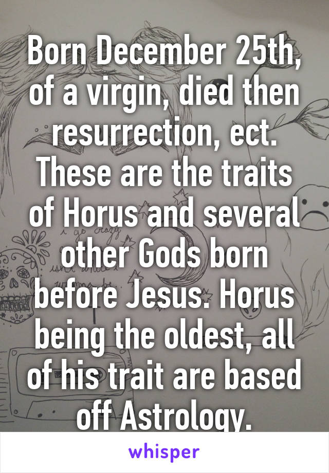 Born December 25th, of a virgin, died then resurrection, ect. These are the traits of Horus and several other Gods born before Jesus. Horus being the oldest, all of his trait are based off Astrology.