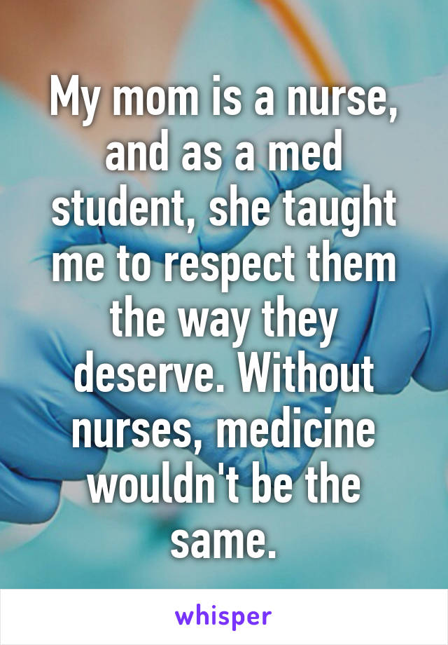 My mom is a nurse, and as a med student, she taught me to respect them the way they deserve. Without nurses, medicine wouldn't be the same.