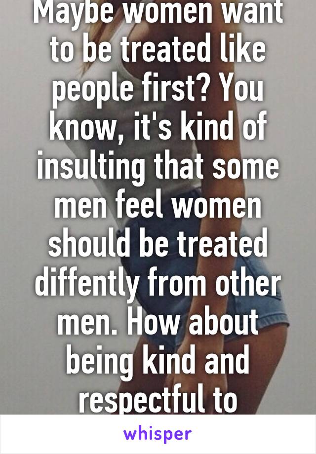 Maybe women want to be treated like people first? You know, it's kind of insulting that some men feel women should be treated diffently from other men. How about being kind and respectful to everyone?