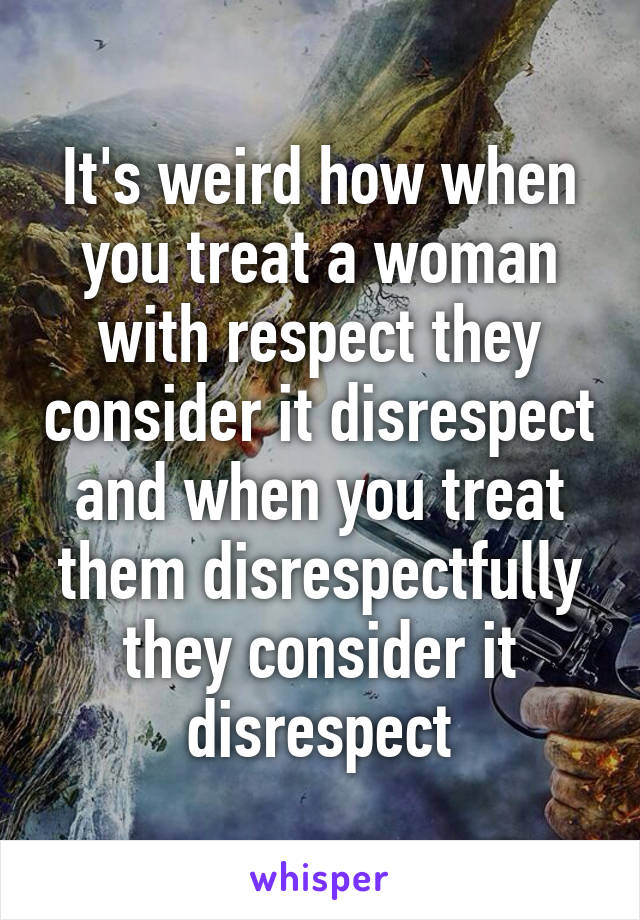 It's weird how when you treat a woman with respect they consider it disrespect and when you treat them disrespectfully they consider it disrespect