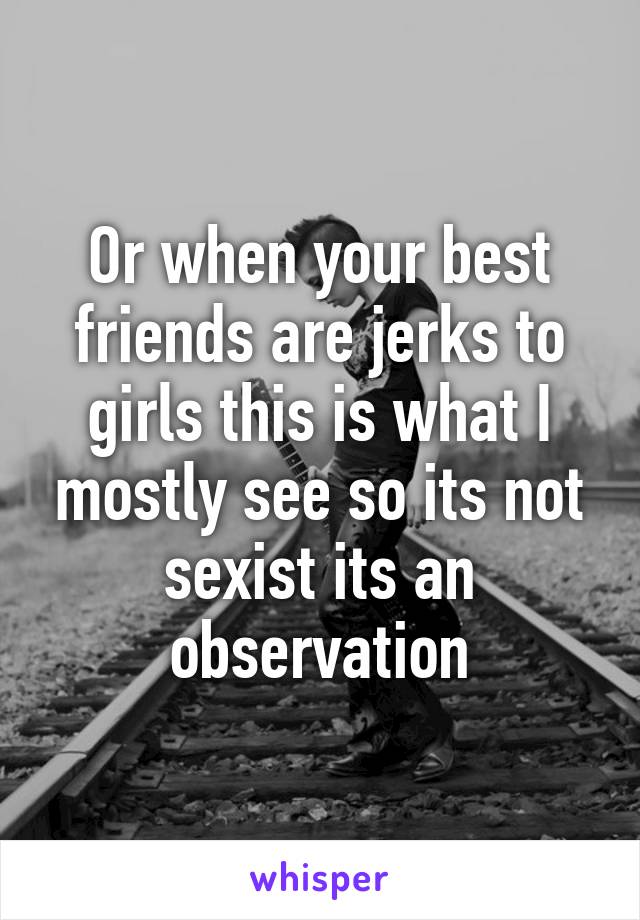 Or when your best friends are jerks to girls this is what I mostly see so its not sexist its an observation