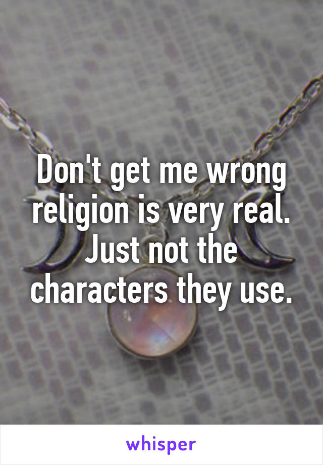 Don't get me wrong religion is very real. Just not the characters they use.