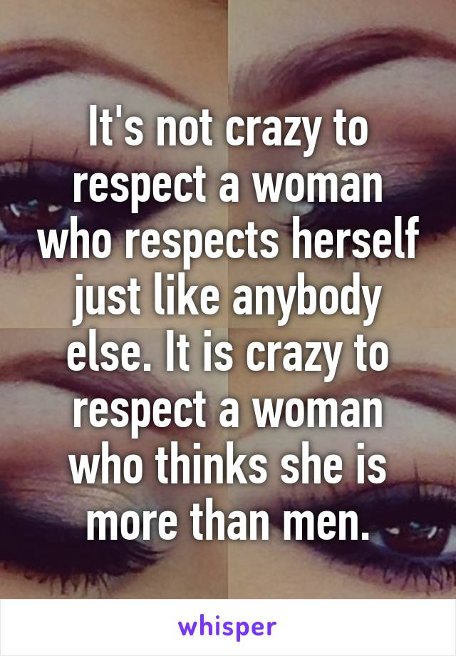 It's not crazy to respect a woman who respects herself just like anybody else. It is crazy to respect a woman who thinks she is more than men.