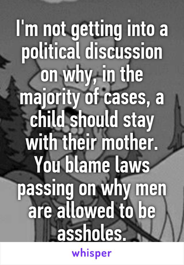 I'm not getting into a political discussion on why, in the majority of cases, a child should stay with their mother.
You blame laws passing on why men are allowed to be assholes.