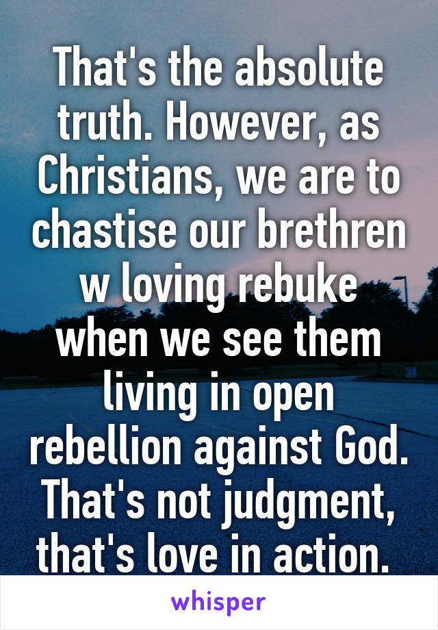 That's the absolute truth. However, as Christians, we are to chastise our brethren w loving rebuke when we see them living in open rebellion against God. That's not judgment, that's love in action. 