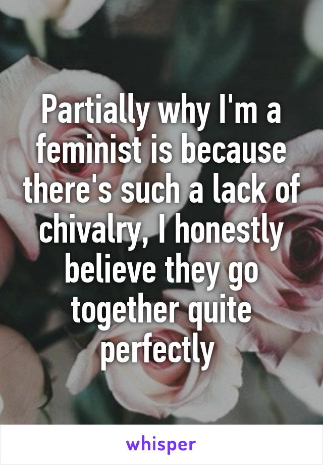 Partially why I'm a feminist is because there's such a lack of chivalry, I honestly believe they go together quite perfectly 