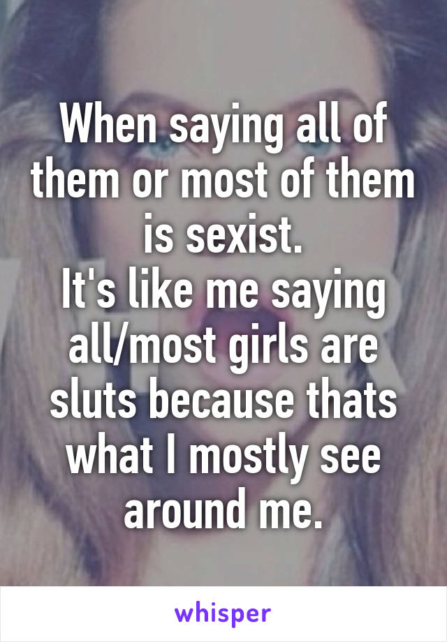 When saying all of them or most of them is sexist.
It's like me saying all/most girls are sluts because thats what I mostly see around me.