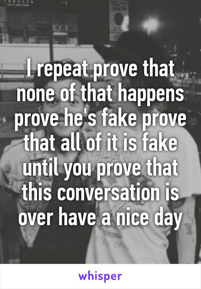 I repeat prove that none of that happens prove he's fake prove that all of it is fake until you prove that this conversation is over have a nice day