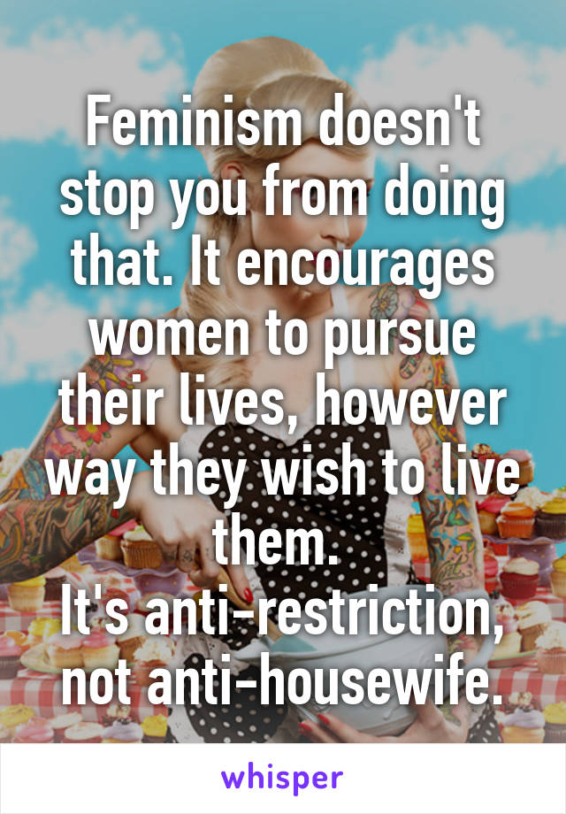 Feminism doesn't stop you from doing that. It encourages women to pursue their lives, however way they wish to live them. 
It's anti-restriction, not anti-housewife.