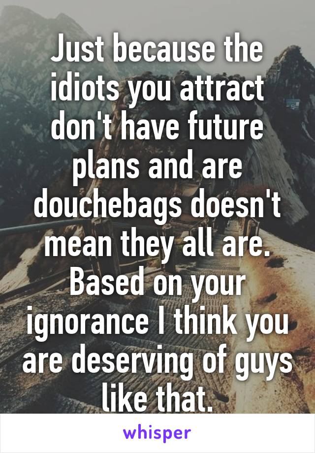 Just because the idiots you attract don't have future plans and are douchebags doesn't mean they all are. Based on your ignorance I think you are deserving of guys like that.