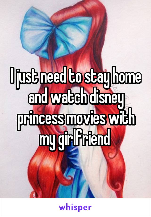 I just need to stay home and watch disney princess movies with my girlfriend 