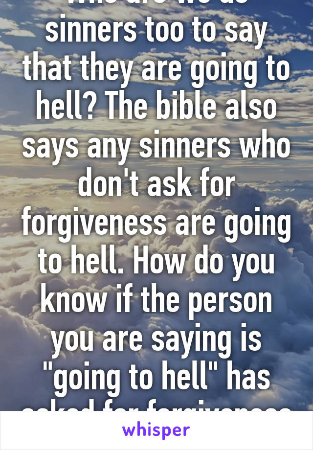 Who are we as sinners too to say that they are going to hell? The bible also says any sinners who don't ask for forgiveness are going to hell. How do you know if the person you are saying is "going to hell" has asked for forgiveness or not?