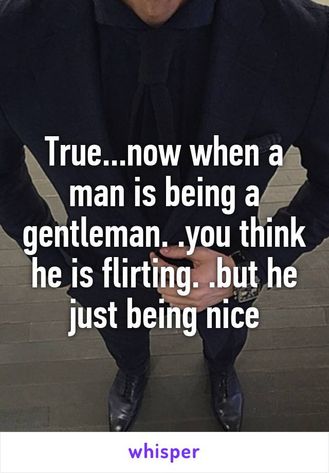 True...now when a man is being a gentleman. .you think he is flirting. .but he just being nice