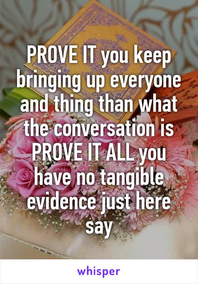 PROVE IT you keep bringing up everyone and thing than what the conversation is PROVE IT ALL you have no tangible evidence just here say