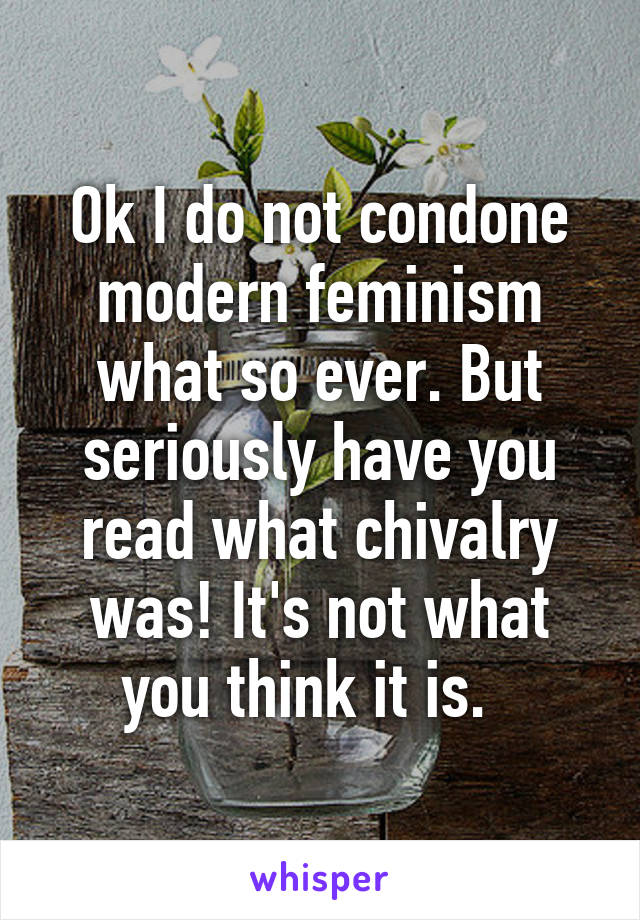 Ok I do not condone modern feminism what so ever. But seriously have you read what chivalry was! It's not what you think it is.  