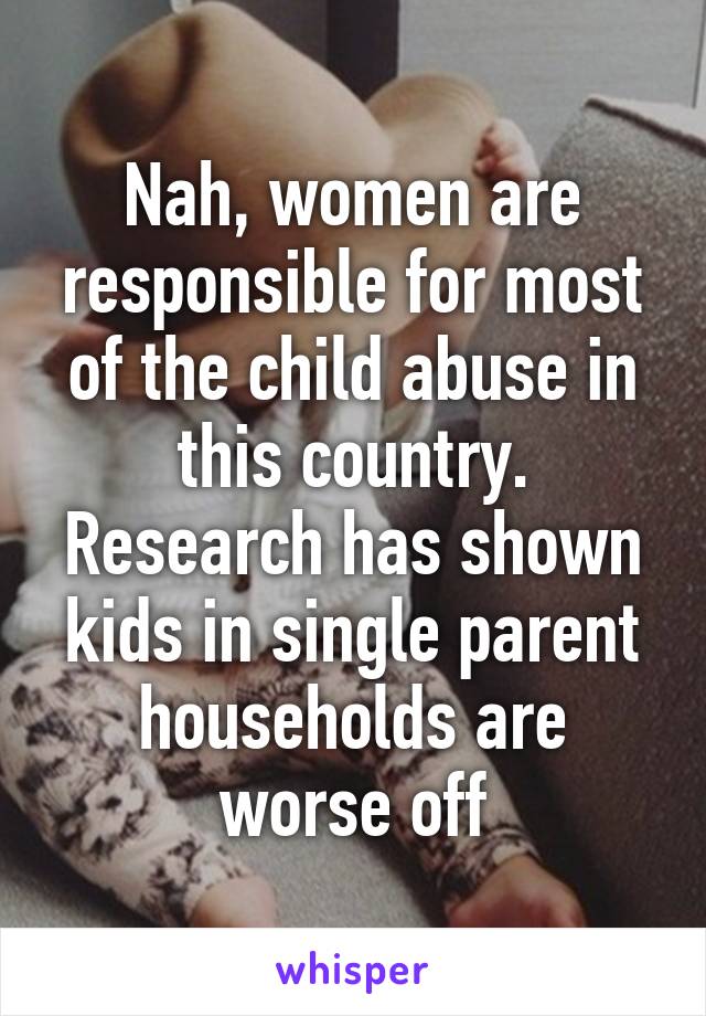 Nah, women are responsible for most of the child abuse in this country. Research has shown kids in single parent households are worse off