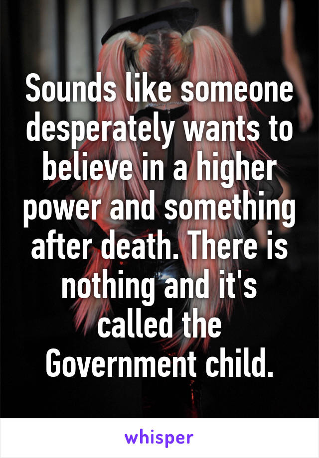 Sounds like someone desperately wants to believe in a higher power and something after death. There is nothing and it's called the Government child.