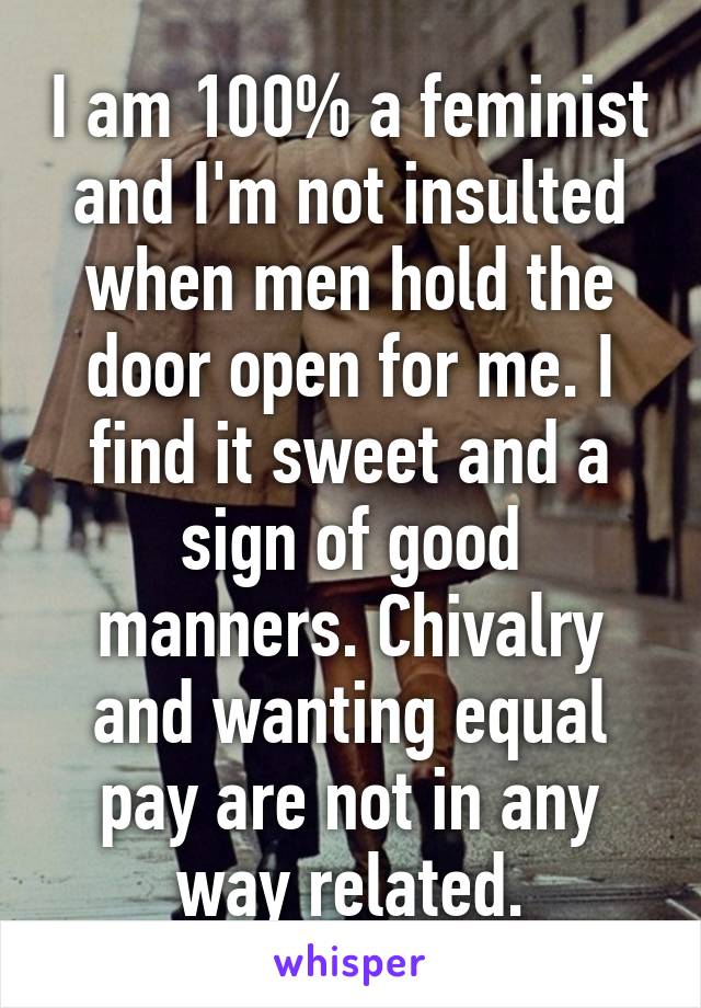 I am 100% a feminist and I'm not insulted when men hold the door open for me. I find it sweet and a sign of good manners. Chivalry and wanting equal pay are not in any way related.