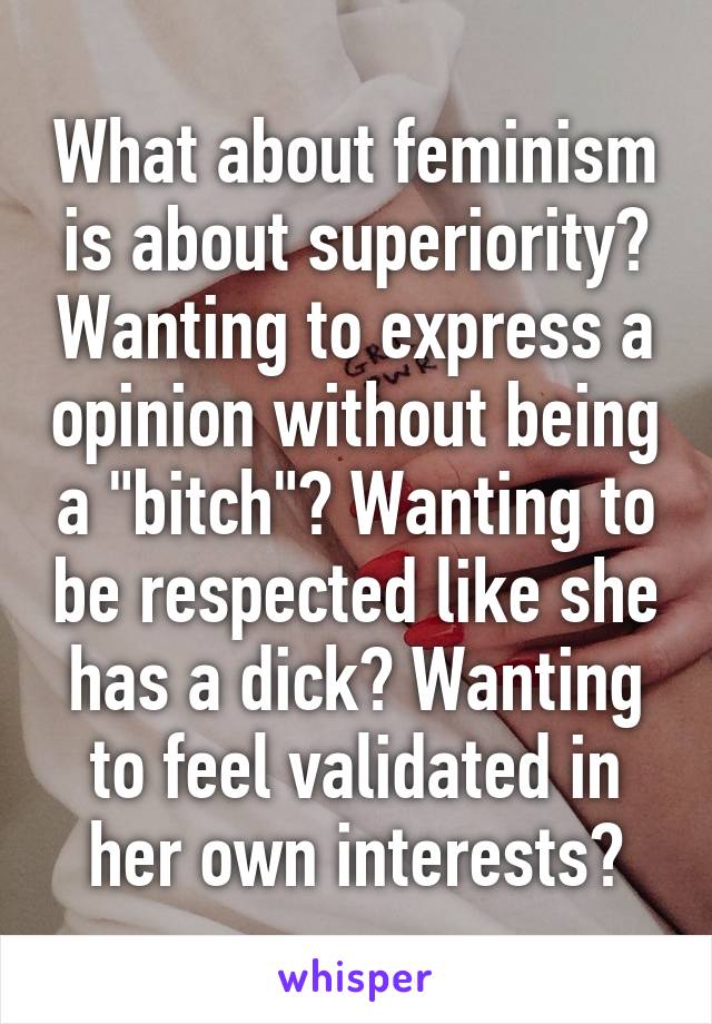 What about feminism is about superiority? Wanting to express a opinion without being a "bitch"? Wanting to be respected like she has a dick? Wanting to feel validated in her own interests?