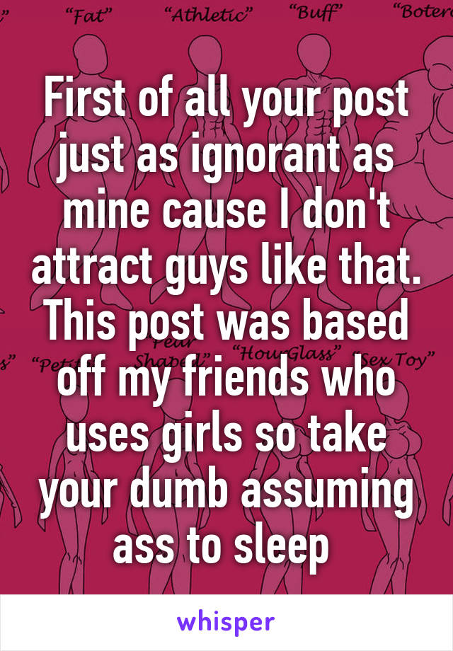 First of all your post just as ignorant as mine cause I don't attract guys like that. This post was based off my friends who uses girls so take your dumb assuming ass to sleep 