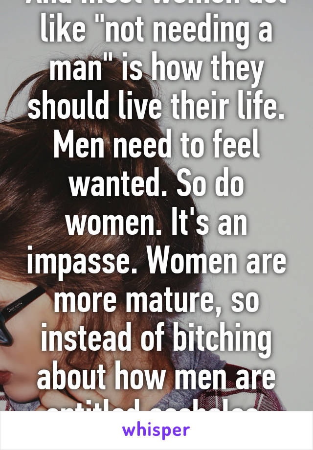 And most women act like "not needing a man" is how they should live their life. Men need to feel wanted. So do women. It's an impasse. Women are more mature, so instead of bitching about how men are entitled assholes, help them out.