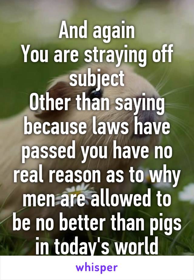 And again
You are straying off subject
Other than saying because laws have passed you have no real reason as to why men are allowed to be no better than pigs in today's world