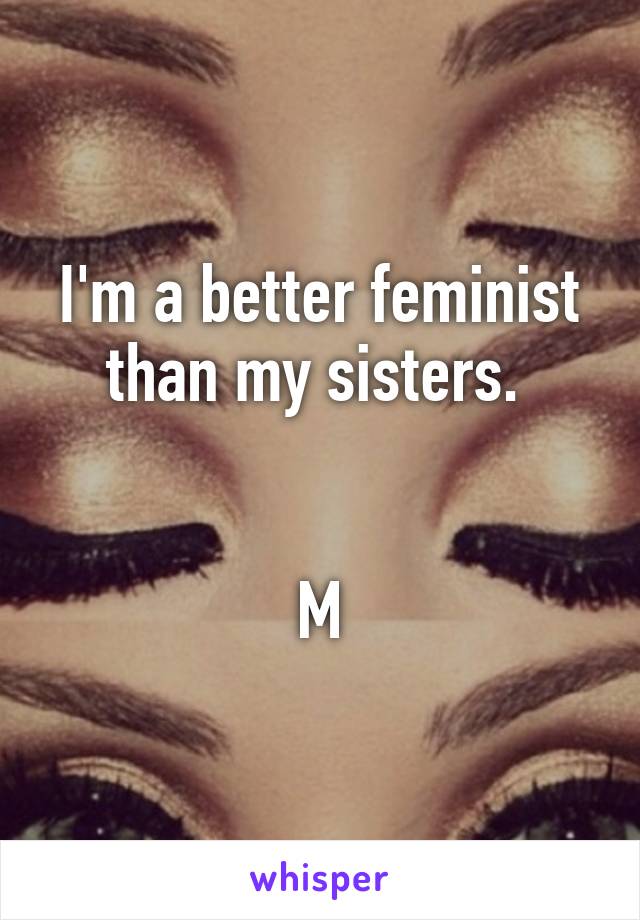 I'm a better feminist than my sisters. 


M