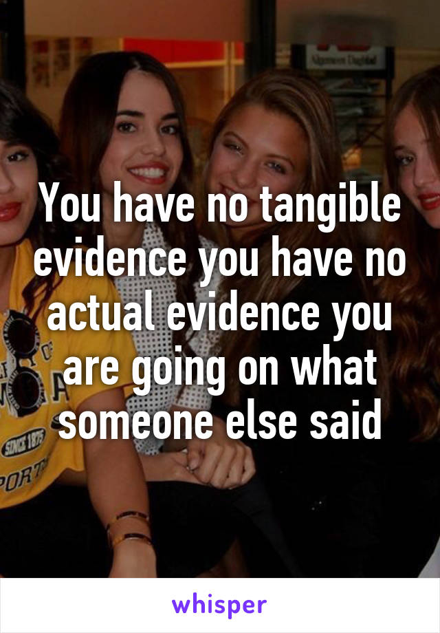 You have no tangible evidence you have no actual evidence you are going on what someone else said