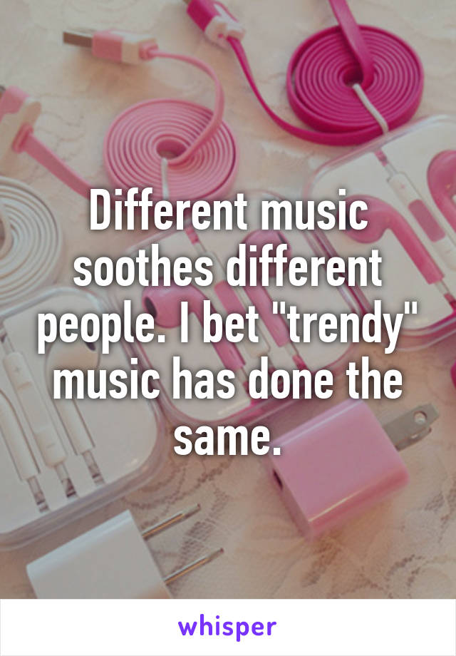 Different music soothes different people. I bet "trendy" music has done the same.