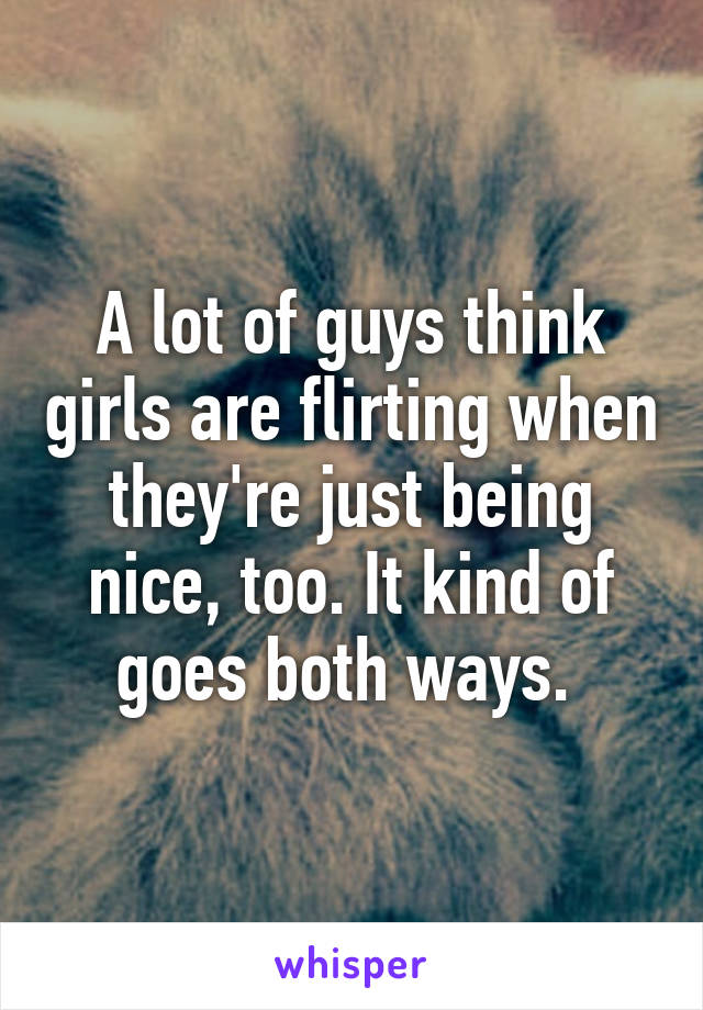 A lot of guys think girls are flirting when they're just being nice, too. It kind of goes both ways. 