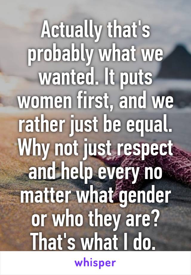 Actually that's probably what we wanted. It puts women first, and we rather just be equal. Why not just respect and help every no matter what gender or who they are? That's what I do. 