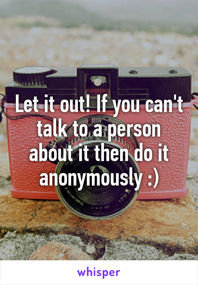 Let it out! If you can't talk to a person about it then do it anonymously :)