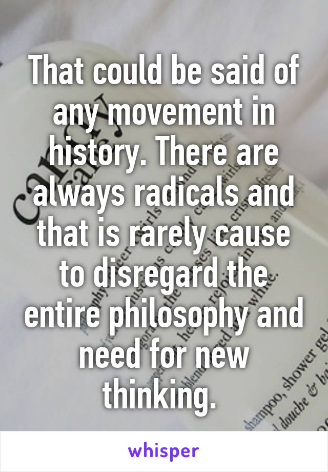 That could be said of any movement in history. There are always radicals and that is rarely cause to disregard the entire philosophy and need for new thinking. 