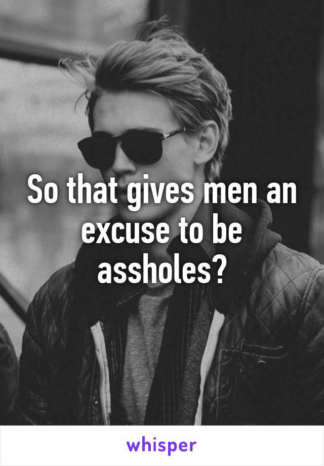 So that gives men an excuse to be assholes?