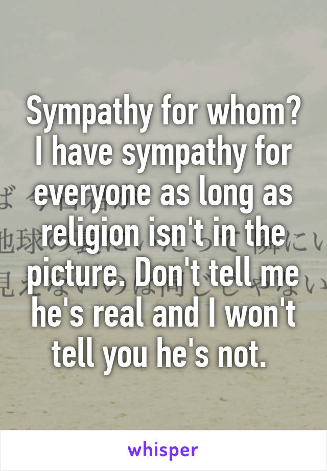 Sympathy for whom? I have sympathy for everyone as long as religion isn't in the picture. Don't tell me he's real and I won't tell you he's not. 