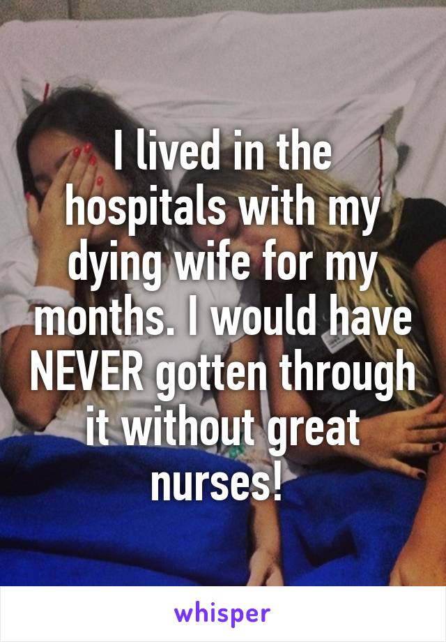 I lived in the hospitals with my dying wife for my months. I would have NEVER gotten through it without great nurses! 