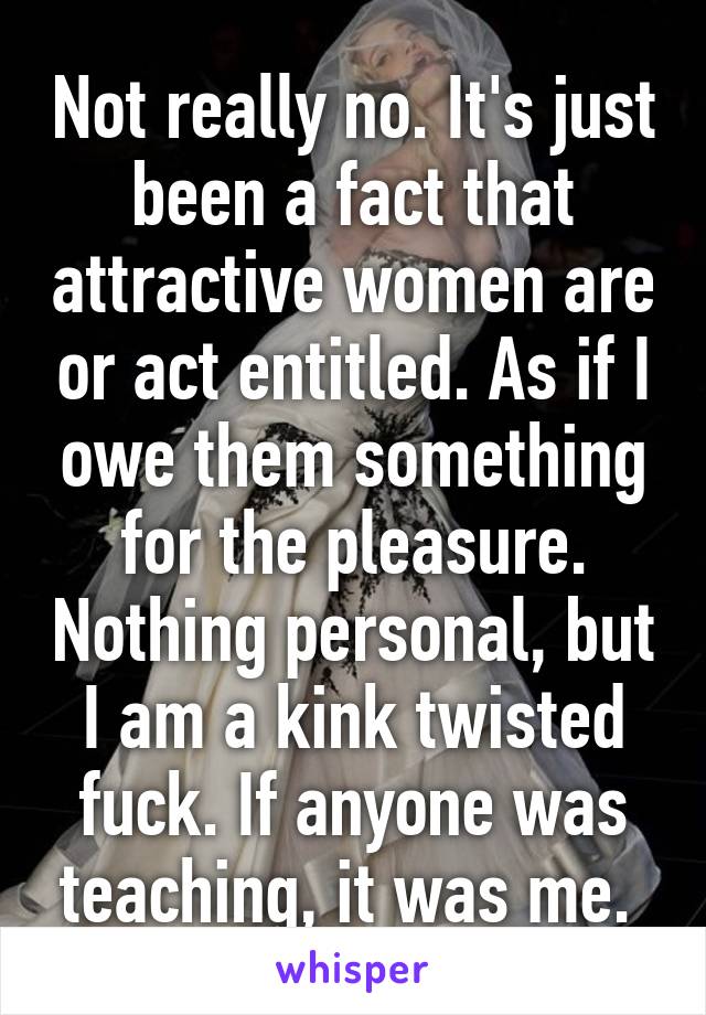 Not really no. It's just been a fact that attractive women are or act entitled. As if I owe them something for the pleasure. Nothing personal, but I am a kink twisted fuck. If anyone was teaching, it was me. 