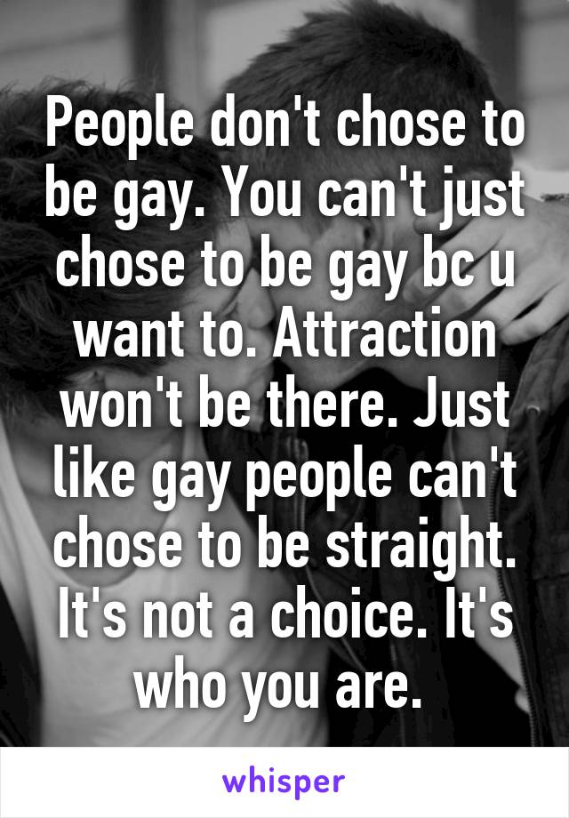 People don't chose to be gay. You can't just chose to be gay bc u want to. Attraction won't be there. Just like gay people can't chose to be straight. It's not a choice. It's who you are. 