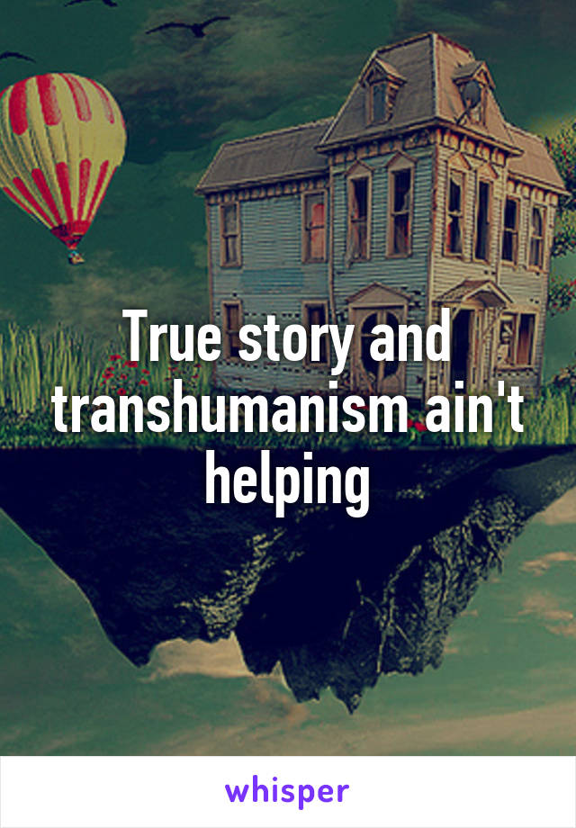 True story and transhumanism ain't helping