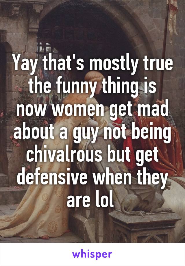 Yay that's mostly true the funny thing is now women get mad about a guy not being chivalrous but get defensive when they are lol 